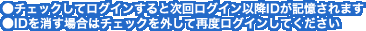 ●チェックしてログインすると次回ログイン以降IDが記憶されます>●IDを消す場合はチェックを外して再度ログインしてください